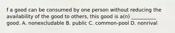 f a good can be consumed by one person without reducing the availability of the good to others, this good is a(n) __________ good. A. nonexcludable B. public C. common-pool D. nonrival