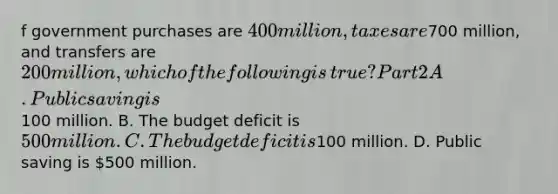 f government purchases are​ 400 million, taxes are​700 million, and transfers are​ 200 million, which of the following is​ true? Part 2 A. Public saving is​100 million. B. The budget deficit is​ 500 million. C. The budget deficit is​100 million. D. Public saving is​ 500 million.