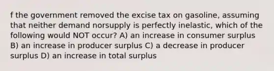 f the government removed the excise tax on gasoline, assuming that neither demand norsupply is perfectly inelastic, which of the following would NOT occur? A) an increase in consumer surplus B) an increase in producer surplus C) a decrease in producer surplus D) an increase in total surplus