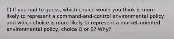 f.) If you had to guess, which choice would you think is more likely to represent a command-and-control environmental policy and which choice is more likely to represent a market-oriented environmental policy, choice Q or S? Why?