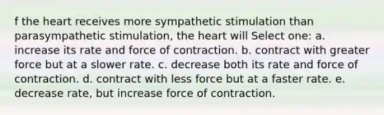 f the heart receives more sympathetic stimulation than parasympathetic stimulation, the heart will Select one: a. increase its rate and force of contraction. b. contract with greater force but at a slower rate. c. decrease both its rate and force of contraction. d. contract with less force but at a faster rate. e. decrease rate, but increase force of contraction.