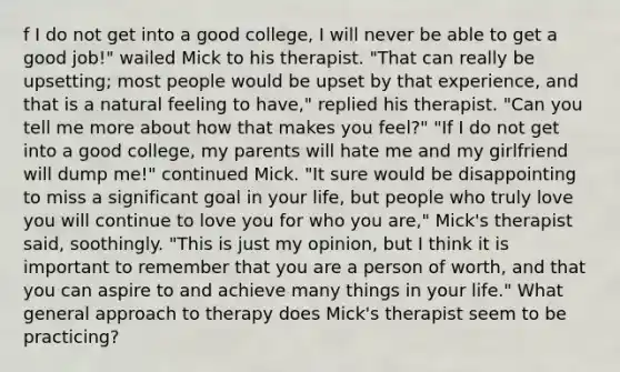 f I do not get into a good college, I will never be able to get a good job!" wailed Mick to his therapist. "That can really be upsetting; most people would be upset by that experience, and that is a natural feeling to have," replied his therapist. "Can you tell me more about how that makes you feel?" "If I do not get into a good college, my parents will hate me and my girlfriend will dump me!" continued Mick. "It sure would be disappointing to miss a significant goal in your life, but people who truly love you will continue to love you for who you are," Mick's therapist said, soothingly. "This is just my opinion, but I think it is important to remember that you are a person of worth, and that you can aspire to and achieve many things in your life." What general approach to therapy does Mick's therapist seem to be practicing?