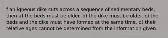 f an igneous dike cuts across a sequence of sedimentary beds, then a) the beds must be older. b) the dike must be older. c) the beds and the dike must have formed at the same time. d) their relative ages cannot be determined from the information given.