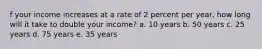 f your income increases at a rate of 2 percent per year, how long will it take to double your income? a. 10 years b. 50 years c. 25 years d. 75 years e. 35 years