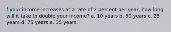 f your income increases at a rate of 2 percent per year, how long will it take to double your income? a. 10 years b. 50 years c. 25 years d. 75 years e. 35 years