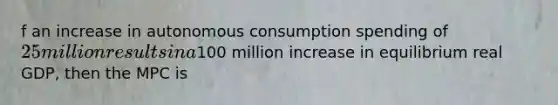 f an increase in autonomous consumption spending of 25 million results in a100 million increase in equilibrium real GDP, then the MPC is