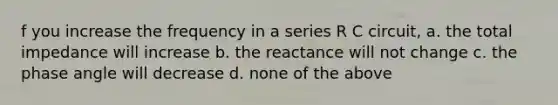 f you increase the frequency in a series R C circuit, a. the total impedance will increase b. the reactance will not change c. the phase angle will decrease d. none of the above