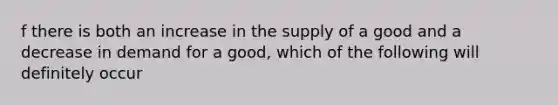 f there is both an increase in the supply of a good and a decrease in demand for a good, which of the following will definitely occur