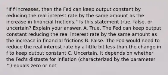 "If f increases, then the Fed can keep output constant by reducing the real interest rate by the same amount as the increase in financial frictions." Is this statement true, false, or uncertain? Explain your answer. A. True. The Fed can keep output constant reducing the real interest rate by the same amount as the increase in financial frictions B. False. The Fed would need to reduce the real interest rate by a little bit less than the change in f to keep output constant C. Uncertain. It depends on whether the Fed's distaste for inflation (characterized by the parameter ^) equals zero or not