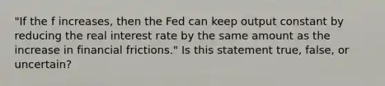 "If the f increases, then the Fed can keep output constant by reducing the real interest rate by the same amount as the increase in financial frictions." Is this statement true, false, or uncertain?