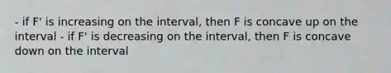 - if F' is increasing on the interval, then F is concave up on the interval - if F' is decreasing on the interval, then F is concave down on the interval