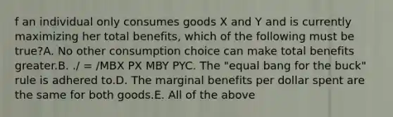 f an individual only consumes goods X and Y and is currently maximizing her total benefits, which of the following must be true?A. No other consumption choice can make total benefits greater.B. ./ = /MBX PX MBY PYC. The "equal bang for the buck" rule is adhered to.D. The marginal benefits per dollar spent are the same for both goods.E. All of the above