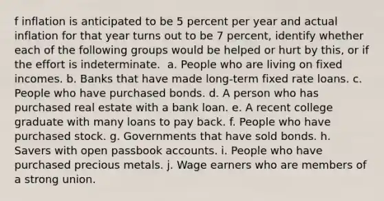 f inflation is anticipated to be 5 percent per year and actual inflation for that year turns out to be 7​ percent, identify whether each of the following groups would be helped or hurt by​ this, or if the effort is indeterminate. ​ a. People who are living on fixed incomes. ​b. Banks that have made​ long-term fixed rate loans. ​c. People who have purchased bonds. ​d. A person who has purchased real estate with a bank loan. ​e. A recent college graduate with many loans to pay back. ​f. People who have purchased stock. ​g. Governments that have sold bonds. ​h. Savers with open passbook accounts. ​i. People who have purchased precious metals. ​j. Wage earners who are members of a strong union.