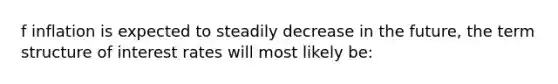 f inflation is expected to steadily decrease in the future, the term structure of interest rates will most likely be: