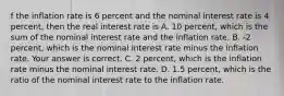 f the inflation rate is 6 percent and the nominal interest rate is 4​ percent, then the real interest rate is A. 10​ percent, which is the sum of the nominal interest rate and the inflation rate. B. ​-2 percent, which is the nominal interest rate minus the inflation rate. Your answer is correct. C. 2​ percent, which is the inflation rate minus the nominal interest rate. D. 1.5​ percent, which is the ratio of the nominal interest rate to the inflation rate.