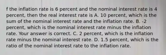 f the inflation rate is 6 percent and the nominal interest rate is 4​ percent, then the real interest rate is A. 10​ percent, which is the sum of the nominal interest rate and the inflation rate. B. ​-2 percent, which is the nominal interest rate minus the inflation rate. Your answer is correct. C. 2​ percent, which is the inflation rate minus the nominal interest rate. D. 1.5​ percent, which is the ratio of the nominal interest rate to the inflation rate.