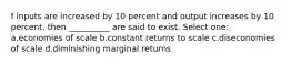 f inputs are increased by 10 percent and output increases by 10 percent, then __________ are said to exist. Select one: a.economies of scale b.constant returns to scale c.diseconomies of scale d.diminishing marginal returns