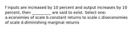 f inputs are increased by 10 percent and output increases by 10 percent, then __________ are said to exist. Select one: a.economies of scale b.constant returns to scale c.diseconomies of scale d.diminishing marginal returns