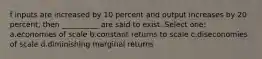 f inputs are increased by 10 percent and output increases by 20 percent, then __________ are said to exist. Select one: a.economies of scale b.constant returns to scale c.diseconomies of scale d.diminishing marginal returns