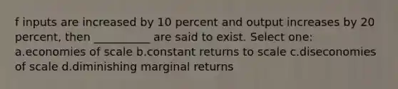 f inputs are increased by 10 percent and output increases by 20 percent, then __________ are said to exist. Select one: a.economies of scale b.constant returns to scale c.diseconomies of scale d.diminishing marginal returns