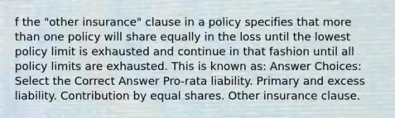 f the "other insurance" clause in a policy specifies that more than one policy will share equally in the loss until the lowest policy limit is exhausted and continue in that fashion until all policy limits are exhausted. This is known as: Answer Choices: Select the Correct Answer Pro-rata liability. Primary and excess liability. Contribution by equal shares. Other insurance clause.