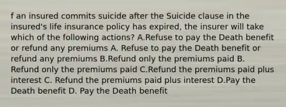 f an insured commits suicide after the Suicide clause in the insured's life insurance policy has expired, the insurer will take which of the following actions? A.Refuse to pay the Death benefit or refund any premiums A. Refuse to pay the Death benefit or refund any premiums B.Refund only the premiums paid B. Refund only the premiums paid C.Refund the premiums paid plus interest C. Refund the premiums paid plus interest D.Pay the Death benefit D. Pay the Death benefit