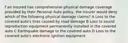 f an insured has comprehensive physical damage coverage provided by their Personal Auto policy, the insurer would deny which of the following physical damage claims? A Loss to the covered auto's tires caused by road damage B Loss to sound reproduction equipment permanently installed in the covered auto C Earthquake damage to the covered auto D Loss to the covered auto's electronic ignition equipment