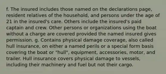 f. The insured includes those named on the declarations page, resident relatives of the household, and persons under the age of 21 in the insured's care. Others include the insured's paid captain and crew. Other persons or organizations using the boat without a charge are covered provided the named insured gives permission. g. Contains physical damage coverage, also called hull insurance, on either a named perils or a special form basis covering the boat or "hull", equipment, accessories, motor, and trailer. Hull insurance covers physical damage to vessels, including their machinery and fuel but not their cargo.