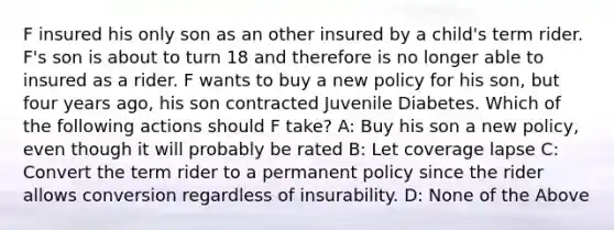 F insured his only son as an other insured by a child's term rider. F's son is about to turn 18 and therefore is no longer able to insured as a rider. F wants to buy a new policy for his son, but four years ago, his son contracted Juvenile Diabetes. Which of the following actions should F take? A: Buy his son a new policy, even though it will probably be rated B: Let coverage lapse C: Convert the term rider to a permanent policy since the rider allows conversion regardless of insurability. D: None of the Above