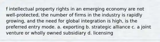 f intellectual property rights in an emerging economy are not well-protected, the number of firms in the industry is rapidly growing, and the need for global integration is high, is the preferred entry mode. a. exporting b. strategic alliance c. a joint venture or wholly owned subsidiary d. licensing