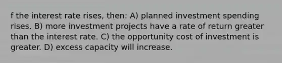 f the interest rate rises, then: A) planned investment spending rises. B) more investment projects have a rate of return greater than the interest rate. C) the opportunity cost of investment is greater. D) excess capacity will increase.