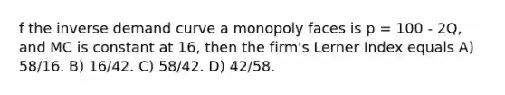 f the inverse demand curve a monopoly faces is p = 100 - 2Q, and MC is constant at 16, then the firm's Lerner Index equals A) 58/16. B) 16/42. C) 58/42. D) 42/58.