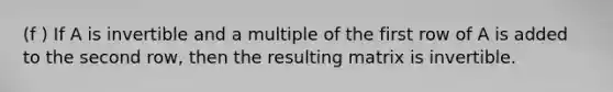 (f ) If A is invertible and a multiple of the first row of A is added to the second row, then the resulting matrix is invertible.