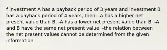 f investment A has a payback period of 3 years and investment B has a payback period of 4 years, then: -A has a higher net present value than B. -A has a lower net present value than B. -A and B have the same net present value. -the relation between the net present values cannot be determined from the given information