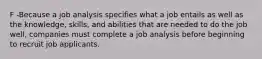 F -Because a job analysis specifies what a job entails as well as the knowledge, skills, and abilities that are needed to do the job well, companies must complete a job analysis before beginning to recruit job applicants.