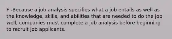 F -Because a job analysis specifies what a job entails as well as the knowledge, skills, and abilities that are needed to do the job well, companies must complete a job analysis before beginning to recruit job applicants.