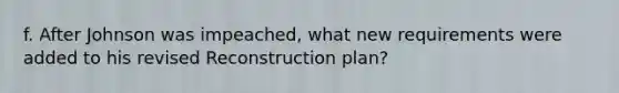 f. After Johnson was impeached, what new requirements were added to his revised Reconstruction plan?