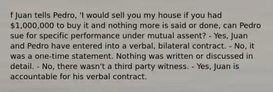 f Juan tells Pedro, 'I would sell you my house if you had 1,000,000 to buy it and nothing more is said or done, can Pedro sue for specific performance under mutual assent? - Yes, Juan and Pedro have entered into a verbal, bilateral contract. - No, it was a one-time statement. Nothing was written or discussed in detail. - No, there wasn't a third party witness. - Yes, Juan is accountable for his verbal contract.