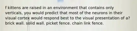 f kittens are raised in an environment that contains only verticals, you would predict that most of the neurons in their visual cortex would respond best to the visual presentation of a? brick wall. solid wall. picket fence. chain link fence.