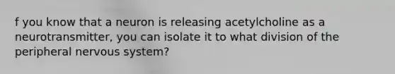 f you know that a neuron is releasing acetylcholine as a neurotransmitter, you can isolate it to what division of the peripheral nervous system?