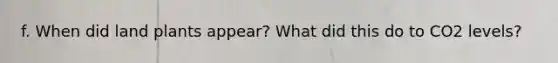 f. When did land plants appear? What did this do to CO2 levels?