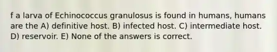 f a larva of Echinococcus granulosus is found in humans, humans are the A) definitive host. B) infected host. C) intermediate host. D) reservoir. E) None of the answers is correct.