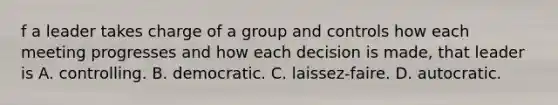 f a leader takes charge of a group and controls how each meeting progresses and how each decision is made, that leader is A. controlling. B. democratic. C. laissez-faire. D. autocratic.