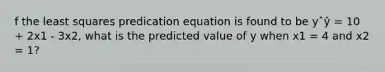 f the least squares predication equation is found to be yˆŷ = 10 + 2x1 - 3x2, what is the predicted value of y when x1 = 4 and x2 = 1?