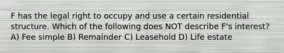 F has the legal right to occupy and use a certain residential structure. Which of the following does NOT describe F's interest? A) Fee simple B) Remainder C) Leasehold D) Life estate