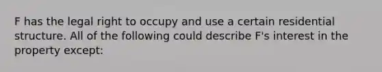 F has the legal right to occupy and use a certain residential structure. All of the following could describe F's interest in the property except: