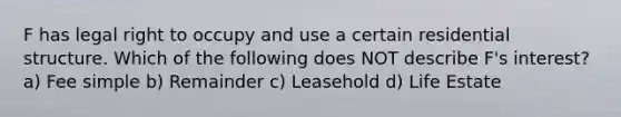 F has legal right to occupy and use a certain residential structure. Which of the following does NOT describe F's interest? a) Fee simple b) Remainder c) Leasehold d) Life Estate