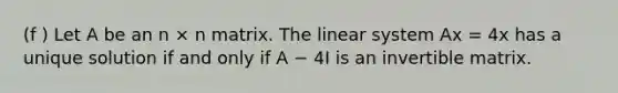 (f ) Let A be an n × n matrix. The linear system Ax = 4x has a unique solution if and only if A − 4I is an invertible matrix.