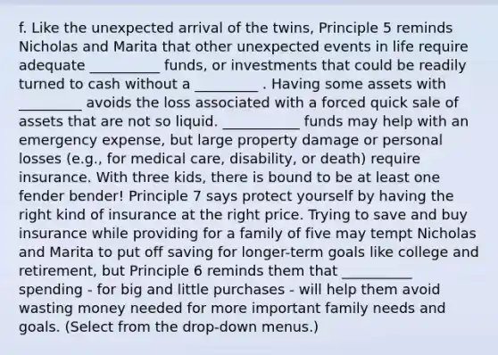 f. Like the unexpected arrival of the​ twins, Principle 5 reminds Nicholas and Marita that other unexpected events in life require adequate __________ ​funds, or investments that could be readily turned to cash without a _________ . Having some assets with _________ avoids the loss associated with a forced quick sale of assets that are not so liquid. ___________ funds may help with an emergency​ expense, but large property damage or personal losses​ (e.g., for medical​ care, disability, or​ death) require insurance. With three​ kids, there is bound to be at least one fender​ bender! Principle 7 says protect yourself by having the right kind of insurance at the right price. Trying to save and buy insurance while providing for a family of five may tempt Nicholas and Marita to put off saving for​ longer-term goals like college and​ retirement, but Principle 6 reminds them that __________ spending​ - for big and little purchases​ - will help them avoid wasting money needed for more important family needs and goals. ​(Select from the​ drop-down menus.)