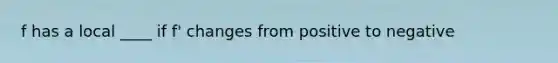 f has a local ____ if f' changes from positive to negative